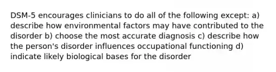 DSM-5 encourages clinicians to do all of the following except: a) describe how environmental factors may have contributed to the disorder b) choose the most accurate diagnosis c) describe how the person's disorder influences occupational functioning d) indicate likely biological bases for the disorder