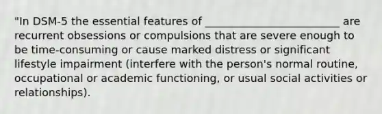 "In DSM-5 the essential features of _________________________ are recurrent obsessions or compulsions that are severe enough to be time-consuming or cause marked distress or significant lifestyle impairment (interfere with the person's normal routine, occupational or academic functioning, or usual social activities or relationships).