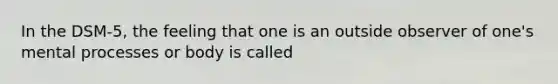 In the DSM-5, the feeling that one is an outside observer of one's mental processes or body is called