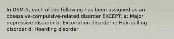 In DSM-5, each of the following has been assigned as an obsessive-compulsive-related disorder EXCEPT: a: Major depressive disorder b: Excoriation disorder c: Hair-pulling disorder d: Hoarding disorder