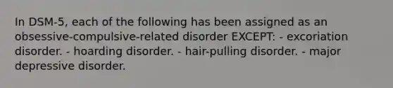 In DSM-5, each of the following has been assigned as an obsessive-compulsive-related disorder EXCEPT: - excoriation disorder. - hoarding disorder. - hair-pulling disorder. - major depressive disorder.