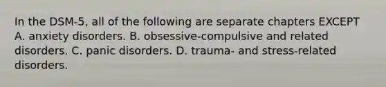 In the DSM-5, all of the following are separate chapters EXCEPT A. anxiety disorders. B. obsessive-compulsive and related disorders. C. panic disorders. D. trauma- and stress-related disorders.