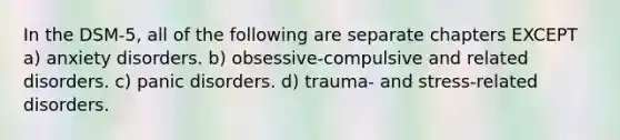 In the DSM-5, all of the following are separate chapters EXCEPT a) anxiety disorders. b) obsessive-compulsive and related disorders. c) panic disorders. d) trauma- and stress-related disorders.