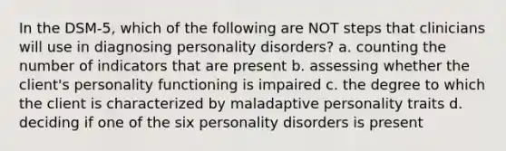 In the DSM-5, which of the following are NOT steps that clinicians will use in diagnosing personality disorders? a. counting the number of indicators that are present b. assessing whether the client's personality functioning is impaired c. the degree to which the client is characterized by maladaptive personality traits d. deciding if one of the six personality disorders is present