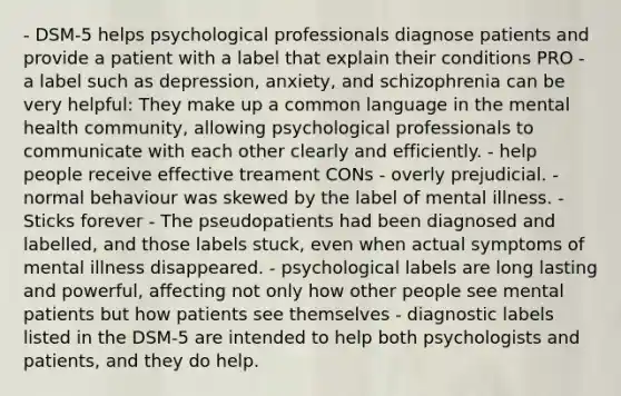 - DSM-5 helps psychological professionals diagnose patients and provide a patient with a label that explain their conditions PRO - a label such as depression, anxiety, and schizophrenia can be very helpful: They make up a common language in the mental health community, allowing psychological professionals to communicate with each other clearly and efficiently. - help people receive effective treament CONs - overly prejudicial. - normal behaviour was skewed by the label of mental illness. - Sticks forever - The pseudopatients had been diagnosed and labelled, and those labels stuck, even when actual symptoms of mental illness disappeared. - psychological labels are long lasting and powerful, affecting not only how other people see mental patients but how patients see themselves - diagnostic labels listed in the DSM-5 are intended to help both psychologists and patients, and they do help.