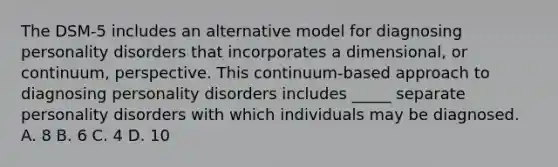 The DSM-5 includes an alternative model for diagnosing personality disorders that incorporates a dimensional, or continuum, perspective. This continuum-based approach to diagnosing personality disorders includes _____ separate personality disorders with which individuals may be diagnosed. A. 8 B. 6 C. 4 D. 10