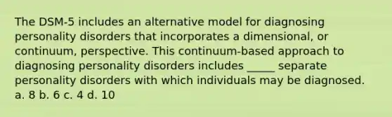 The DSM-5 includes an alternative model for diagnosing personality disorders that incorporates a dimensional, or continuum, perspective. This continuum-based approach to diagnosing personality disorders includes _____ separate personality disorders with which individuals may be diagnosed. a. 8 b. 6 c. 4 d. 10