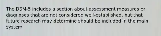 The DSM-5 includes a section about assessment measures or diagnoses that are not considered well-established, but that future research may determine should be included in the main system