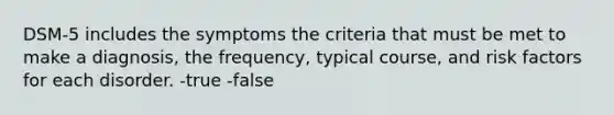 DSM-5 includes the symptoms the criteria that must be met to make a diagnosis, the frequency, typical course, and risk factors for each disorder. -true -false