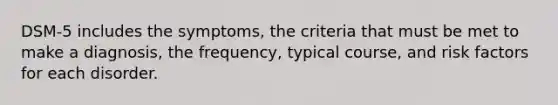 DSM-5 includes the symptoms, the criteria that must be met to make a diagnosis, the frequency, typical course, and risk factors for each disorder.