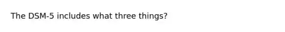 The DSM-5 includes what three things?