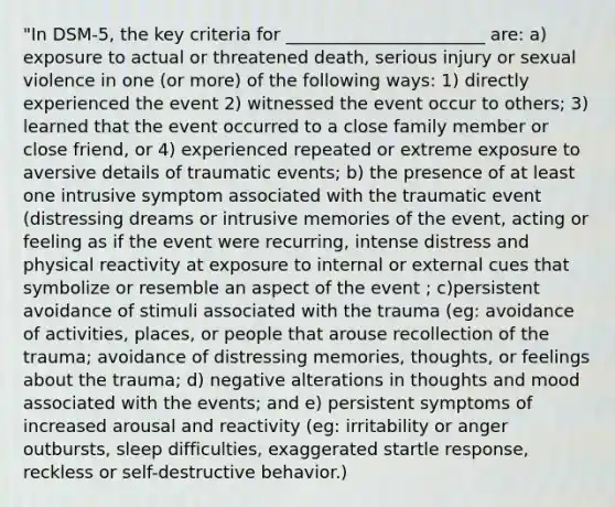 "In DSM-5, the key criteria for _______________________ are: a) exposure to actual or threatened death, serious injury or sexual violence in one (or more) of the following ways: 1) directly experienced the event 2) witnessed the event occur to others; 3) learned that the event occurred to a close family member or close friend, or 4) experienced repeated or extreme exposure to aversive details of traumatic events; b) the presence of at least one intrusive symptom associated with the traumatic event (distressing dreams or intrusive memories of the event, acting or feeling as if the event were recurring, intense distress and physical reactivity at exposure to internal or external cues that symbolize or resemble an aspect of the event ; c)persistent avoidance of stimuli associated with the trauma (eg: avoidance of activities, places, or people that arouse recollection of the trauma; avoidance of distressing memories, thoughts, or feelings about the trauma; d) negative alterations in thoughts and mood associated with the events; and e) persistent symptoms of increased arousal and reactivity (eg: irritability or anger outbursts, sleep difficulties, exaggerated startle response, reckless or self-destructive behavior.)