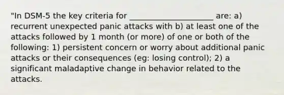 "In DSM-5 the key criteria for _____________________ are: a) recurrent unexpected panic attacks with b) at least one of the attacks followed by 1 month (or more) of one or both of the following: 1) persistent concern or worry about additional panic attacks or their consequences (eg: losing control); 2) a significant maladaptive change in behavior related to the attacks.