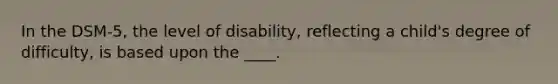 In the DSM-5, the level of disability, reflecting a child's degree of difficulty, is based upon the ____.