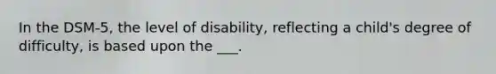 In the DSM-5, the level of disability, reflecting a child's degree of difficulty, is based upon the ___.