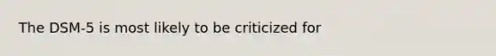 The DSM-5 is most likely to be criticized for