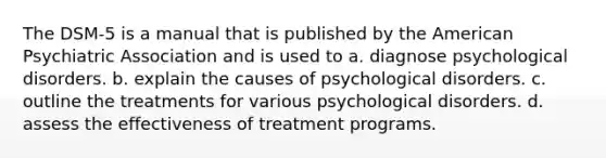 The DSM-5 is a manual that is published by the American Psychiatric Association and is used to a. diagnose psychological disorders. b. explain the causes of psychological disorders. c. outline the treatments for various psychological disorders. d. assess the effectiveness of treatment programs.