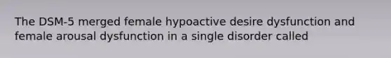 The DSM-5 merged female hypoactive desire dysfunction and female arousal dysfunction in a single disorder called