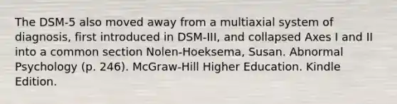 The DSM-5 also moved away from a multiaxial system of diagnosis, first introduced in DSM-III, and collapsed Axes I and II into a common section Nolen-Hoeksema, Susan. Abnormal Psychology (p. 246). McGraw-Hill Higher Education. Kindle Edition.