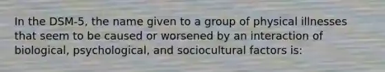 In the DSM-5, the name given to a group of physical illnesses that seem to be caused or worsened by an interaction of biological, psychological, and sociocultural factors is: