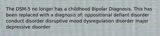 The DSM-5 no longer has a childhood Bipolar Diagnosis. This has been replaced with a diagnosis of: oppositional defiant disorder conduct disorder disruptive mood dysregulation disorder major depressive disorder