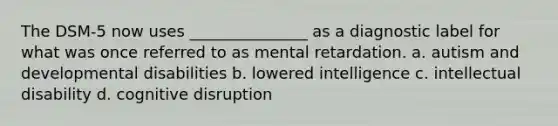 The DSM-5 now uses _______________ as a diagnostic label for what was once referred to as mental retardation. a. autism and developmental disabilities b. lowered intelligence c. intellectual disability d. cognitive disruption