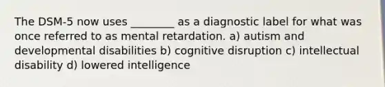 The DSM-5 now uses ________ as a diagnostic label for what was once referred to as mental retardation. a) autism and developmental disabilities b) cognitive disruption c) intellectual disability d) lowered intelligence