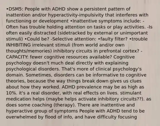 •DSM5: People with ADHD show a persistent pattern of inattention and/or hyperactivity-impulsivity that interferes with functioning or development •Inattentive symptoms include: -Often has trouble holding attention on tasks or play activities. -Is often easily distracted (sidetracked by external or unimportant stimuli) •Could be? -Selective attention: •faulty filter? •trouble INHIBITING irrelevant stimuli (from world and/or own thoughts/memories) inhibitory circuits in prefrontal cortex? -CAPACITY: fewer cognitive resources available? Cognitive psychology doesn't much deal directly with explaining psychological disorders. That's more of clinical psychology's domain. Sometimes, disorders can be informative to cognitive theories, because the way things break down gives us clues about how they worked. ADHD prevalence may be as high as 10%. it's a real disorder, with real effects on lives. stimulant medication helps (maybe helps activate inhibitory circuits??). as does some coaching (therapy). There are inattentive and hyperactive group of symptoms People with ADHD tend to be overwhelmed by flood of info, and have difficulty focusing