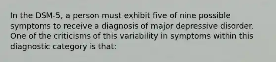 In the DSM-5, a person must exhibit five of nine possible symptoms to receive a diagnosis of major depressive disorder. One of the criticisms of this variability in symptoms within this diagnostic category is that: