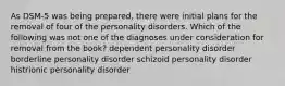 As DSM-5 was being prepared, there were initial plans for the removal of four of the personality disorders. Which of the following was not one of the diagnoses under consideration for removal from the book? dependent personality disorder borderline personality disorder schizoid personality disorder histrionic personality disorder