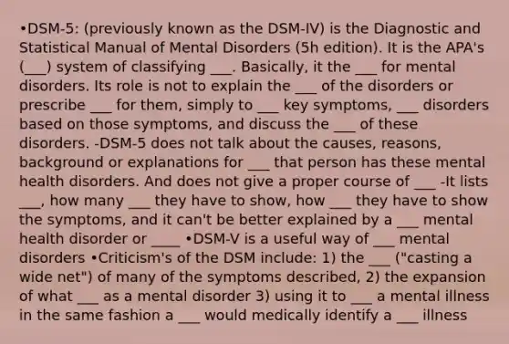 •DSM-5: (previously known as the DSM-IV) is the Diagnostic and Statistical Manual of Mental Disorders (5h edition). It is the APA's (___) system of classifying ___. Basically, it the ___ for mental disorders. Its role is not to explain the ___ of the disorders or prescribe ___ for them, simply to ___ key symptoms, ___ disorders based on those symptoms, and discuss the ___ of these disorders. -DSM-5 does not talk about the causes, reasons, background or explanations for ___ that person has these mental health disorders. And does not give a proper course of ___ -It lists ___, how many ___ they have to show, how ___ they have to show the symptoms, and it can't be better explained by a ___ mental health disorder or ____ •DSM-V is a useful way of ___ mental disorders •Criticism's of the DSM include: 1) the ___ ("casting a wide net") of many of the symptoms described, 2) the expansion of what ___ as a mental disorder 3) using it to ___ a mental illness in the same fashion a ___ would medically identify a ___ illness