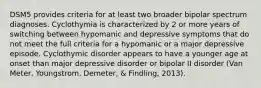 DSM5 provides criteria for at least two broader bipolar spectrum diagnoses. Cyclothymia is characterized by 2 or more years of switching between hypomanic and depressive symptoms that do not meet the full criteria for a hypomanic or a major depressive episode. Cyclothymic disorder appears to have a younger age at onset than major depressive disorder or bipolar II disorder (Van Meter, Youngstrom, Demeter, & Findling, 2013).