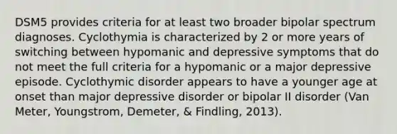 DSM5 provides criteria for at least two broader bipolar spectrum diagnoses. Cyclothymia is characterized by 2 or more years of switching between hypomanic and depressive symptoms that do not meet the full criteria for a hypomanic or a major depressive episode. Cyclothymic disorder appears to have a younger age at onset than major depressive disorder or bipolar II disorder (Van Meter, Youngstrom, Demeter, & Findling, 2013).