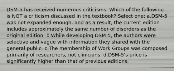 DSM-5 has received numerous criticisms. Which of the following is NOT a criticism discussed in the textbook? Select one: a.DSM-5 was not expanded enough, and as a result, the current edition includes approximately the same number of disorders as the original edition. b.While developing DSM-5, the authors were selective and vague with information they shared with the general public. c.The membership of Work Groups was composed primarily of researchers, not clinicians. d.DSM-5's price is significantly higher than that of previous editions.