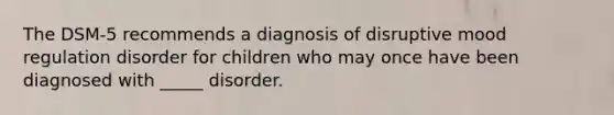 The DSM-5 recommends a diagnosis of disruptive mood regulation disorder for children who may once have been diagnosed with _____ disorder.