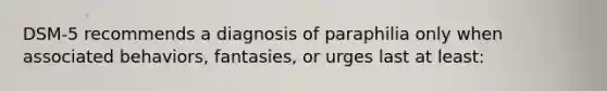 DSM-5 recommends a diagnosis of paraphilia only when associated behaviors, fantasies, or urges last at least: