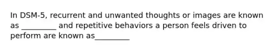 In DSM-5, recurrent and unwanted thoughts or images are known as _________ and repetitive behaviors a person feels driven to perform are known as_________