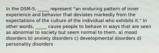 In the DSM-5, _____ represent "an enduring pattern of inner experience and behavior that deviates markedly from the expectations of the culture of the individual who exhibits it." In other words, _____ cause people to behave in ways that are seen as abnormal to society but seem normal to them. a) mood disorders b) anxiety disorders c) developmental disorders d) personality disorders