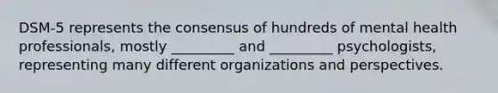 DSM-5 represents the consensus of hundreds of mental health professionals, mostly _________ and _________ psychologists, representing many different organizations and perspectives.