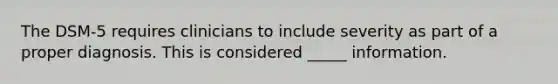 The DSM-5 requires clinicians to include severity as part of a proper diagnosis. This is considered _____ information.