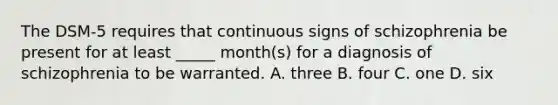 The DSM-5 requires that continuous signs of schizophrenia be present for at least _____ month(s) for a diagnosis of schizophrenia to be warranted. A. three B. four C. one D. six