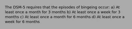 The DSM-5 requires that the episodes of bingeing occur: a) At least once a month for 3 months b) At least once a week for 3 months c) At least once a month for 6 months d) At least once a week for 6 months