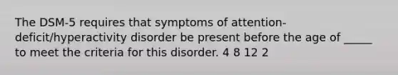 The DSM-5 requires that symptoms of attention-deficit/hyperactivity disorder be present before the age of _____ to meet the criteria for this disorder. 4 8 12 2