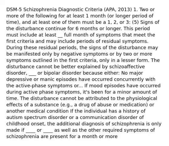 DSM-5 Schizophrenia Diagnostic Criteria (APA, 2013) 1. Two or more of the following for at least 1 month (or longer period of time), and at least one of them must be a 1, 2, or 3: (5) Signs of the disturbance continue for 6 months or longer. This period must include at least __ full month of symptoms that meet the first criteria and may include periods of residual symptoms. During these residual periods, the signs of the disturbance may be manifested only by negative symptoms or by two or more symptoms outlined in the first criteria, only in a lesser form. The disturbance cannot be better explained by schizoaffective disorder, ___ or bipolar disorder because either: No major depressive or manic episodes have occurred concurrently with the active-phase symptoms or... If mood episodes have occurred during active phase symptoms, it's been for a minor amount of time. The disturbance cannot be attributed to the physiological effects of a substance (e.g., a drug of abuse or medication) or another medical condition If the individual has a history of autism spectrum disorder or a communication disorder of childhood onset, the additional diagnosis of schizophrenia is only made if ____ or ____ as well as the other required symptoms of schizophrenia are present for a month or more