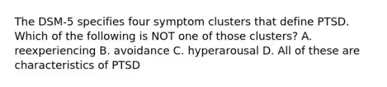 The DSM-5 specifies four symptom clusters that define PTSD. Which of the following is NOT one of those clusters? A. reexperiencing B. avoidance C. hyperarousal D. All of these are characteristics of PTSD