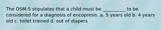 The DSM-5 stipulates that a child must be __________ to be considered for a diagnosis of encopresis. a. 5 years old b. 4 years old c. toilet trained d. out of diapers