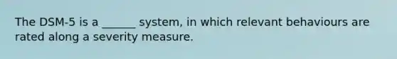 The DSM-5 is a ______ system, in which relevant behaviours are rated along a severity measure.