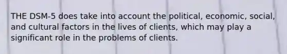 THE DSM-5 does take into account the political, economic, social, and cultural factors in the lives of clients, which may play a significant role in the problems of clients.