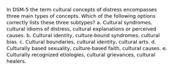 In DSM-5 the term cultural concepts of distress encompasses three main types of concepts. Which of the following options correctly lists these three subtypes? a. Cultural syndromes, cultural idioms of distress, cultural explanations or perceived causes. b. Cultural identity, culture-bound syndromes, cultural bias. c. Cultural boundaries, cultural identity, cultural arts. d. Culturally based sexuality, culture-based faith, cultural causes. e. Culturally recognized etiologies, cultural grievances, cultural healers.