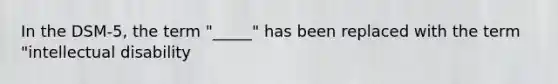 In the DSM-5, the term "_____" has been replaced with the term "intellectual disability